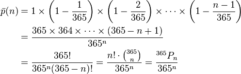  \begin{align} \bar p(n) &= 1 \times \left(1-\frac{1}{365}\right) \times \left(1-\frac{2}{365}\right) \times \cdots \times \left(1-\frac{n-1}{365}\right) \\  &= { 365 \times 364 \times \cdots \times (365-n+1) \over 365^n } \\ &= { 365! \over 365^n (365-n)!} = \frac{n!\cdot{365 \choose n}}{365^n} = \frac{^{365}P_n}{365^n}\end{align} 