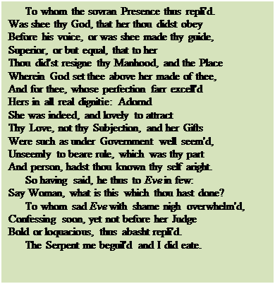 Text Box: To whom the sovran Presence thus repli'd.
Was shee thy God, that her thou didst obey 
Before his voice, or was shee made thy guide,
Superior, or but equal, that to her
Thou did'st resigne thy Manhood, and the Place
Wherein God set thee above her made of thee,
And for thee, whose perfection farr excell'd 
Hers in all real dignitie: Adornd
She was indeed, and lovely to attract
Thy Love, not thy Subjection, and her Gifts
Were such as under Government well seem'd,
Unseemly to beare rule, which was thy part 
And person, hadst thou known thy self aright.
So having said, he thus to Eve in few:
Say Woman, what is this which thou hast done?
To whom sad Eve with shame nigh overwhelm'd,
Confessing soon, yet not before her Judge 
Bold or loquacious, thus abasht repli'd.
The Serpent me beguil'd and I did eate.


