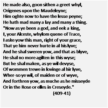Text Box: He made also, goon sithen a greet whyl,
Origenes upon the Maudeleyne;
Him oghte now to have the lesse peyne;
He hath mad many a lay and many a thing.
"Now as ye been a god, and eek a king,
I, your Alceste, whylom quene of Trace,
I aske yow this man, right of your grace,
That ye him never hurte in al his lyve;
And he shal sweren yow, and that as blyve,
He shal no more agilten in this wyse;
But he shal maken, as ye wil devyse,
Of wommen trewe in lovinge al hir lyve,
Wher-so ye wil, of maiden or of wyve,
And forthren yow, as muche as he misseyde
Or in the Rose or elles in Creseyde."
(409-41)

